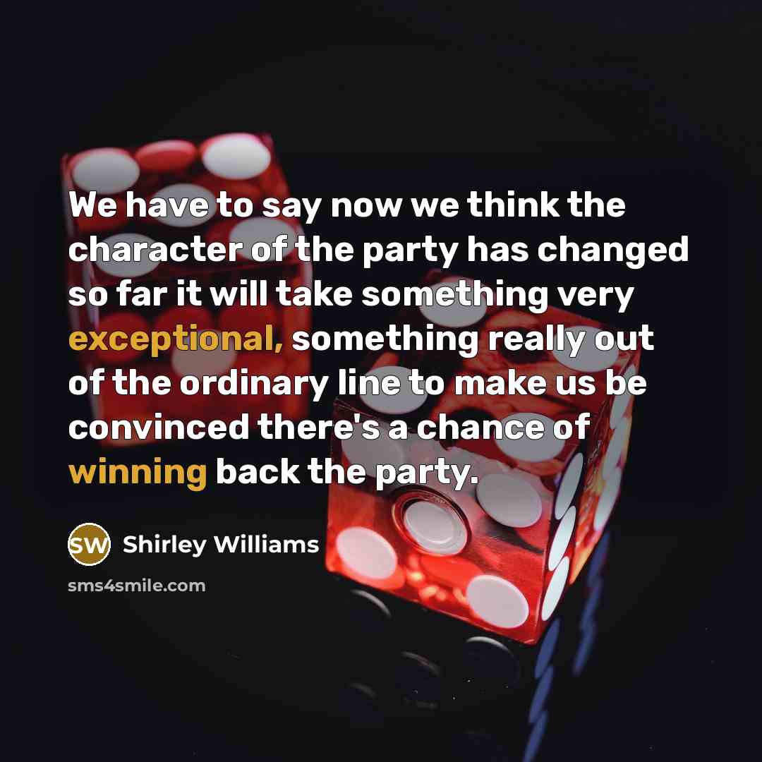 “We have to say now we think the character of the party has changed so far it will take something very exceptional, something really out of the ordinary line to make us be convinced there's a chance of winning back the party.” quote by Shirley Williams