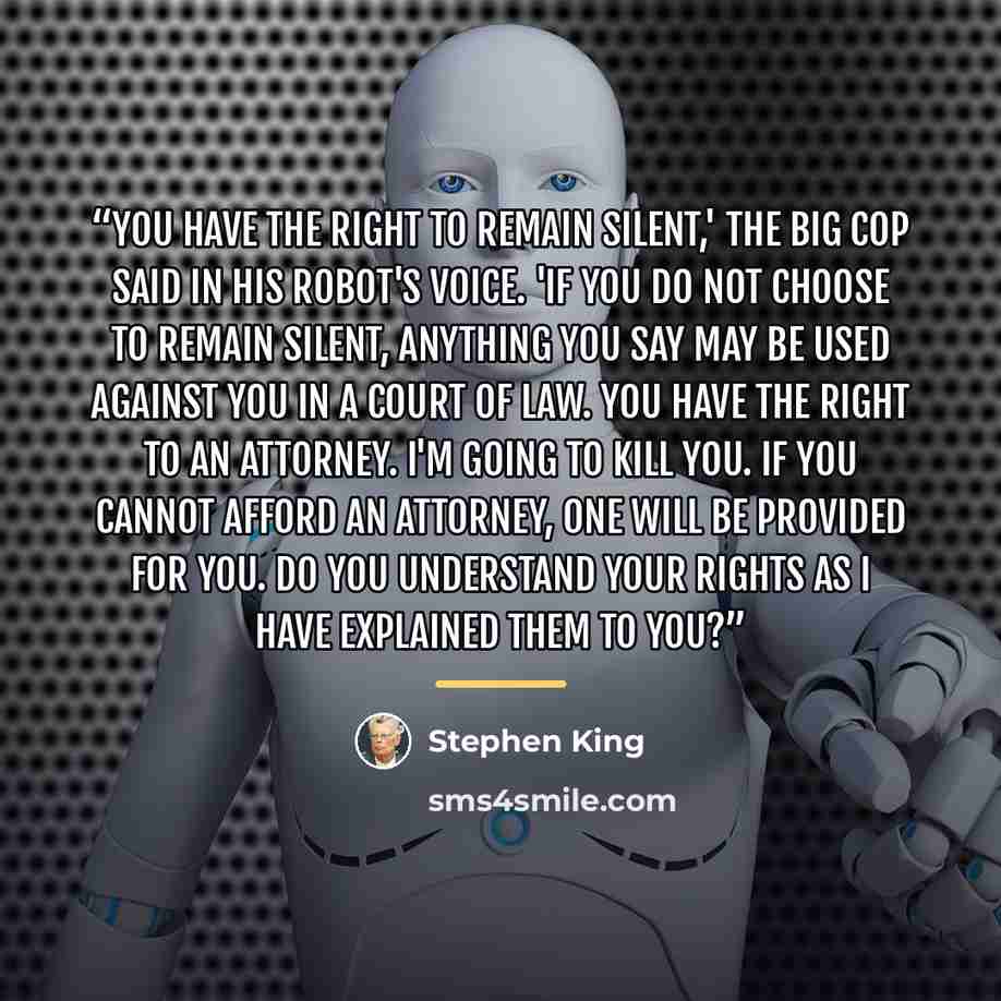 “You have the right to remain silent,' the big cop said in his robot's voice. 'If you do not choose to remain silent, anything you say may be used against you in a court of law. You have the right to an attorney. I'm going to kill you. If you cannot afford an attorney, one will be provided for you…” quote by Stephen King