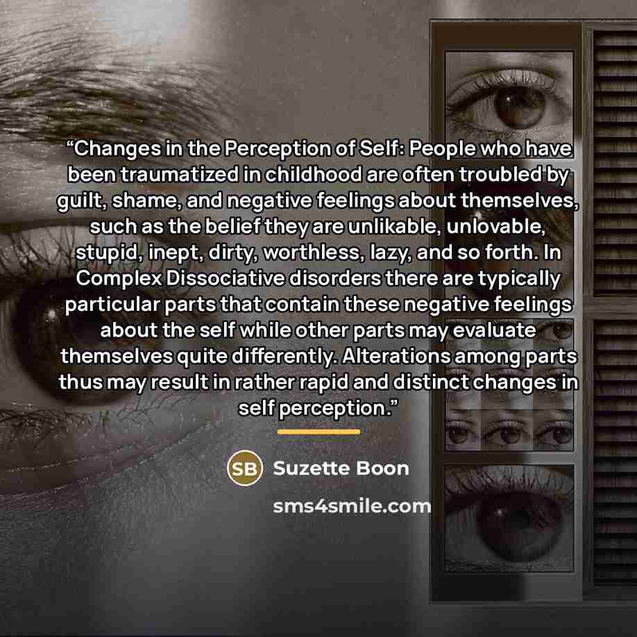 “Changes in the Perception of Self: People who have been traumatized in childhood are often troubled by guilt, shame, and negative feelings about themselves, such as the belief they are unlikable, unlovable, stupid, inept, dirty, worthless, lazy, and so forth. In Complex Dissociative disorders…” quote by Suzette Boon