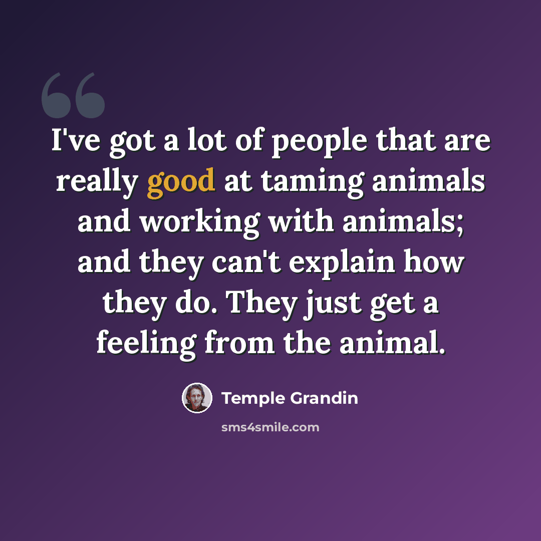 “I've got a lot of people that are really good at taming animals and working with animals; and they can't explain how they do. They just get a feeling from the animal.” quote by Temple Grandin