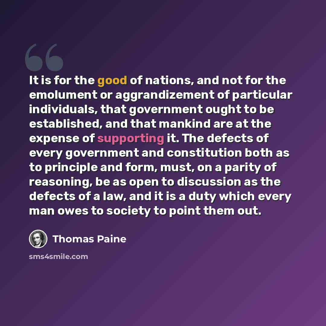 “It is for the good of nations, and not for the emolument or aggrandizement of particular individuals, that government ought to be established, and that mankind are at the expense of supporting it. The defects of every government and constitution both as to principle and form, must, on a parity of…” quote by Thomas Paine
