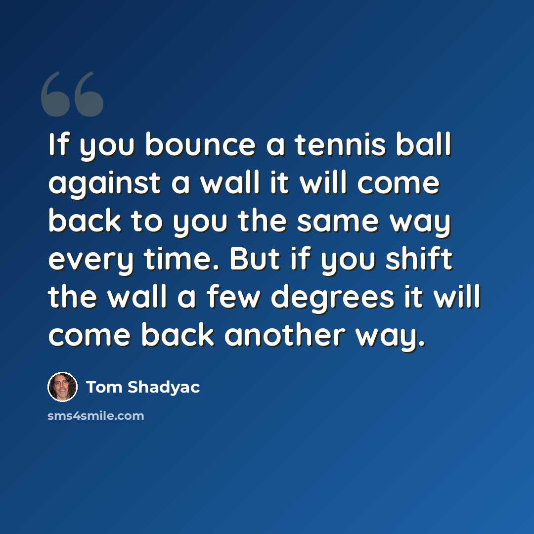 “If you bounce a tennis ball against a wall it will come back to you the same way every time. But if you shift the wall a few degrees it will come back another way.” quote by Tom Shadyac