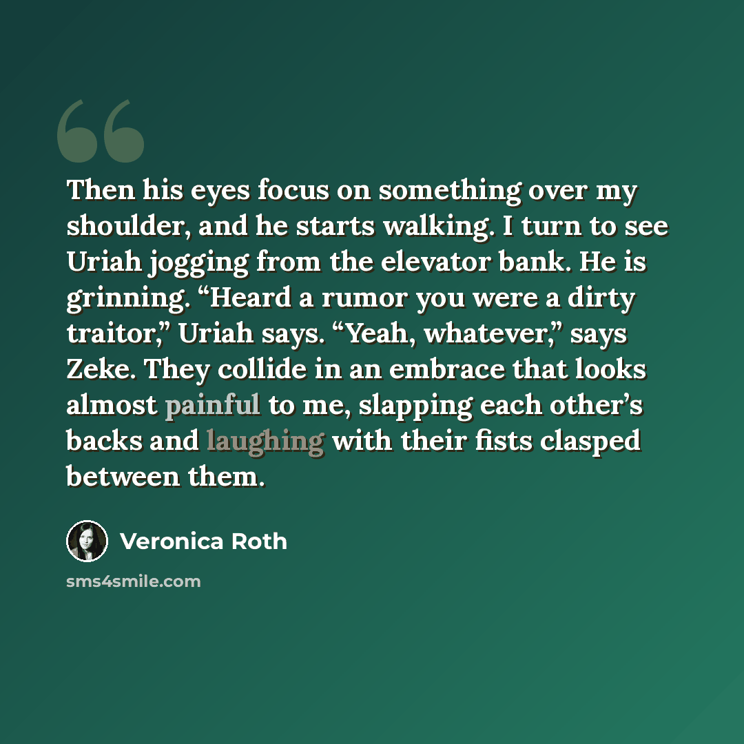 “Then his eyes focus on something over my shoulder, and he starts walking. I turn to see Uriah jogging from the elevator bank. He is grinning. “Heard a rumor you were a dirty traitor,” Uriah says. “Yeah, whatever,” says Zeke. They collide in an embrace that looks almost painful to me, slapping each…” quote by Veronica Roth