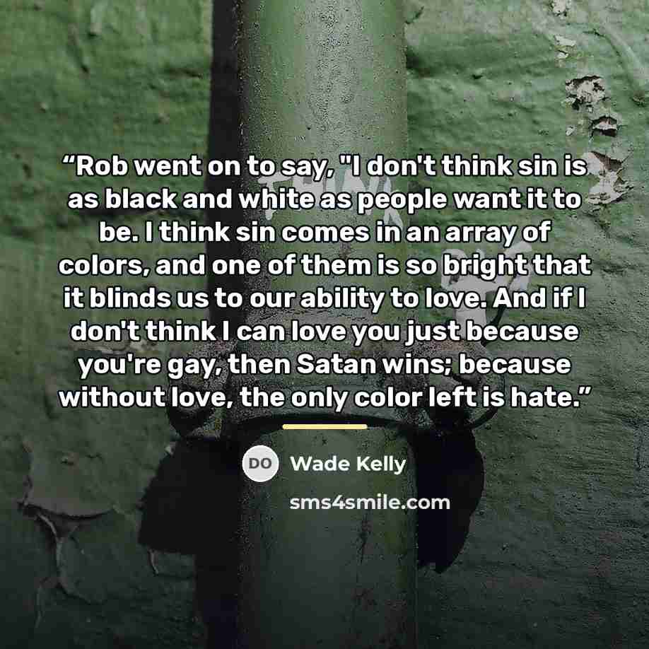 “Rob went on to say, "I don't think sin is as black and white as people want it to be. I think sin comes in an array of colors, and one of them is so bright that it blinds us to our ability to love. And if I don't think I can love you just because you're gay, then Satan wins; because without love…” quote by Wade Kelly