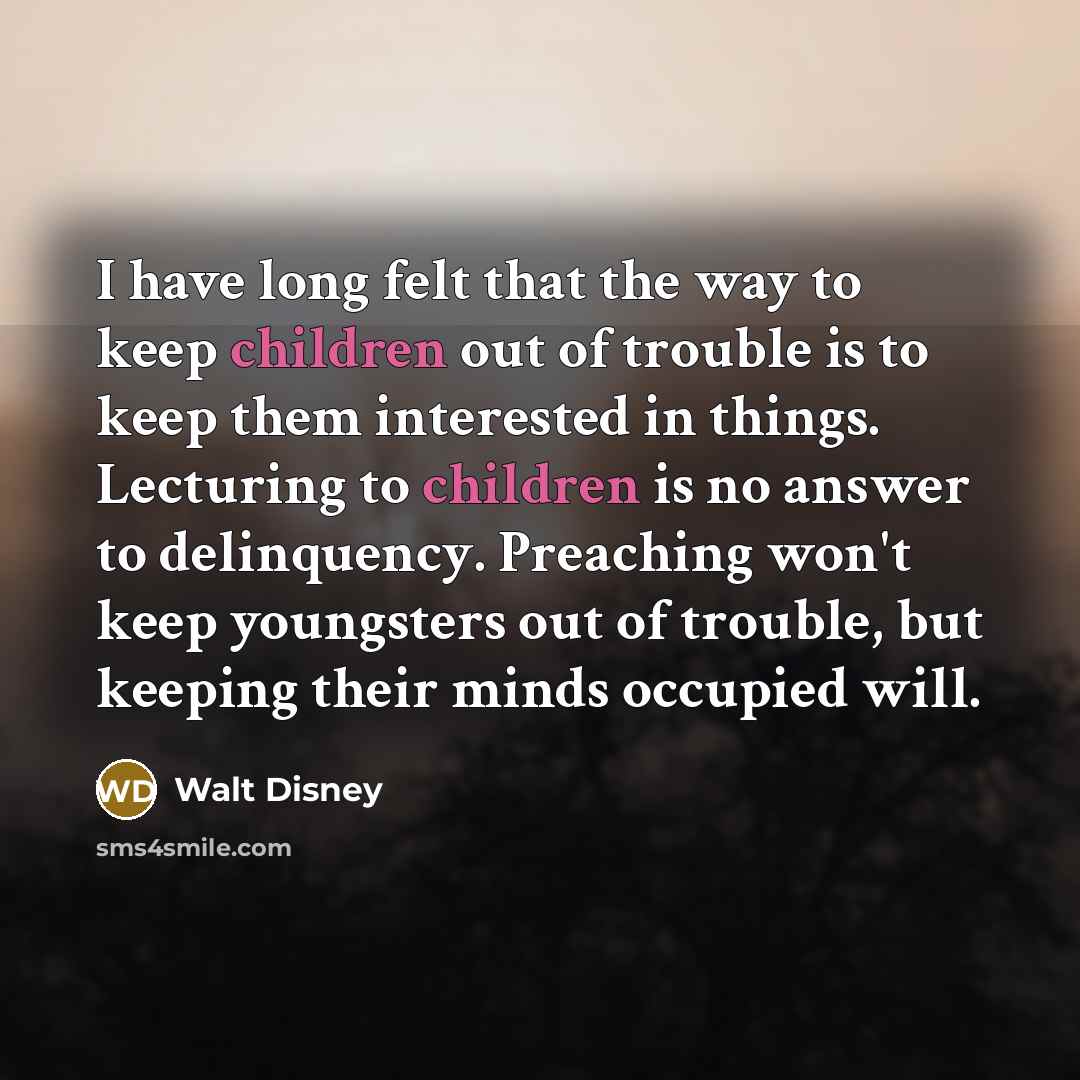 “I have long felt that the way to keep children out of trouble is to keep them interested in things. Lecturing to children is no answer to delinquency. Preaching won't keep youngsters out of trouble, but keeping their minds occupied will.” quote by Walt Disney