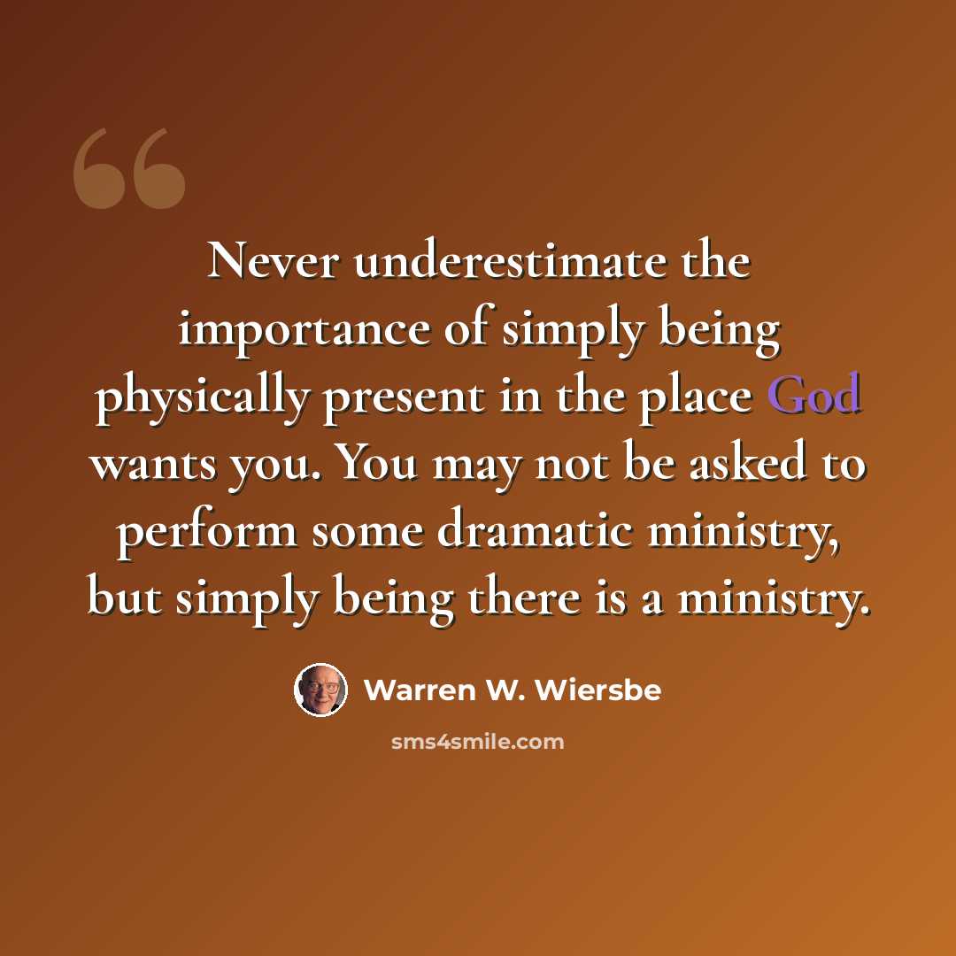 “Never underestimate the importance of simply being physically present in the place God wants you. You may not be asked to perform some dramatic ministry, but simply being there is a ministry.” quote by Warren W. Wiersbe