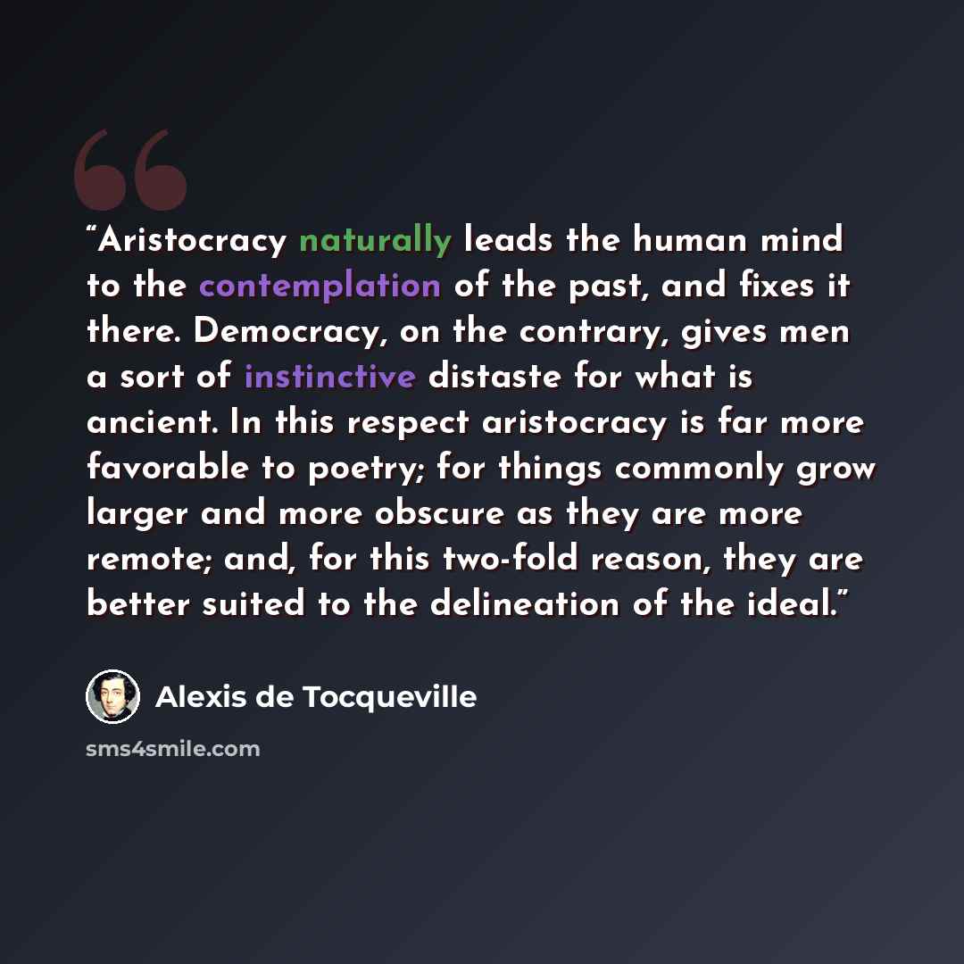 “Aristocracy naturally leads the human mind to the contemplation of the past, and fixes it there. Democracy, on the contrary, gives men a sort of instinctive distaste for what is ancient. In this respect aristocracy is far more favorable to poetry; for things commonly grow larger and more obscure…” quote by Alexis de Tocqueville
