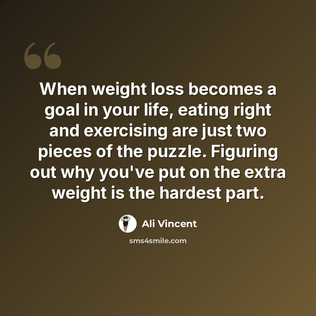 “When weight loss becomes a goal in your life, eating right and exercising are just two pieces of the puzzle. Figuring out why you've put on the extra weight is the hardest part.” quote by Ali Vincent