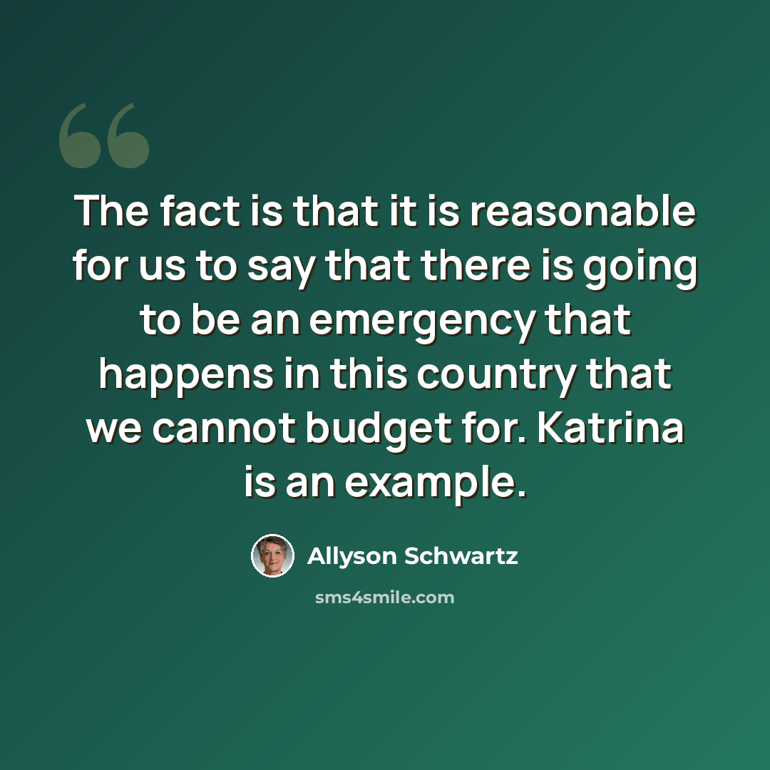 “The fact is that it is reasonable for us to say that there is going to be an emergency that happens in this country that we cannot budget for. Katrina is an example.” quote by Allyson Schwartz