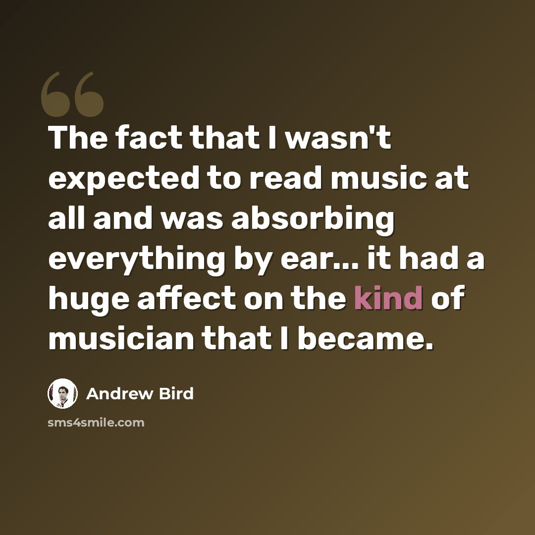 “The fact that I wasn't expected to read music at all and was absorbing everything by ear... it had a huge affect on the kind of musician that I became.” quote by Andrew Bird