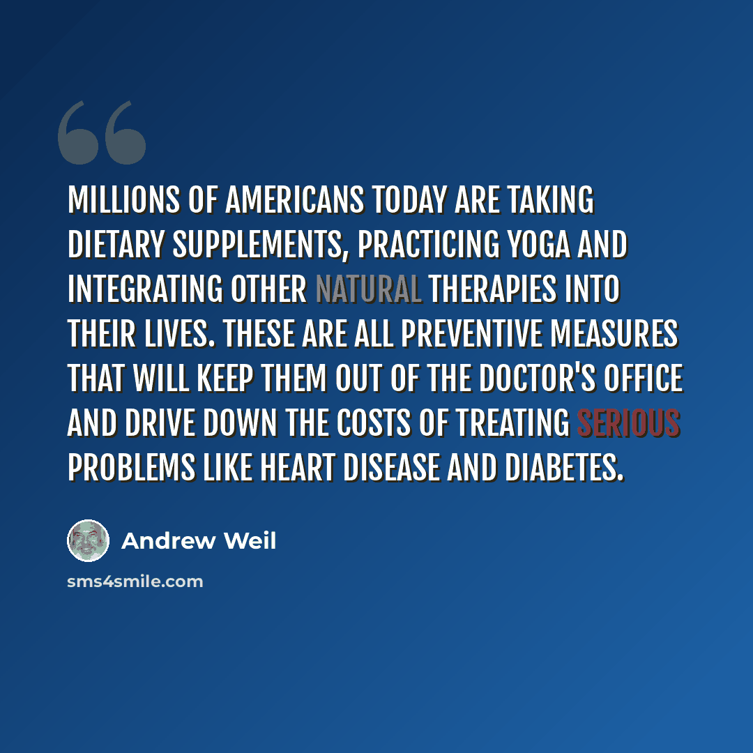 “Millions of Americans today are taking dietary supplements, practicing yoga and integrating other natural therapies into their lives. These are all preventive measures that will keep them out of the doctor's office and drive down the costs of treating serious problems like heart disease and…” quote by Andrew Weil