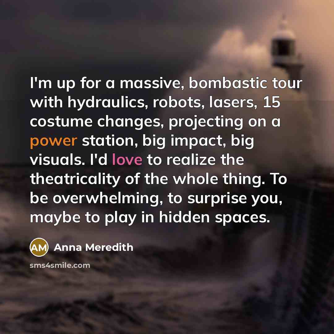 “I'm up for a massive, bombastic tour with hydraulics, robots, lasers, 15 costume changes, projecting on a power station, big impact, big visuals. I'd love to realize the theatricality of the whole thing. To be overwhelming, to surprise you, maybe to play in hidden spaces.” quote by Anna Meredith