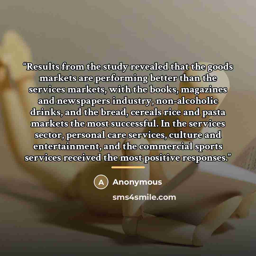 “Results from the study revealed that the goods markets are performing better than the services markets, with the books, magazines and newspapers industry, non-alcoholic drinks, and the bread, cereals rice and pasta markets the most successful. In the services sector, personal care services…” quote by Anonymous