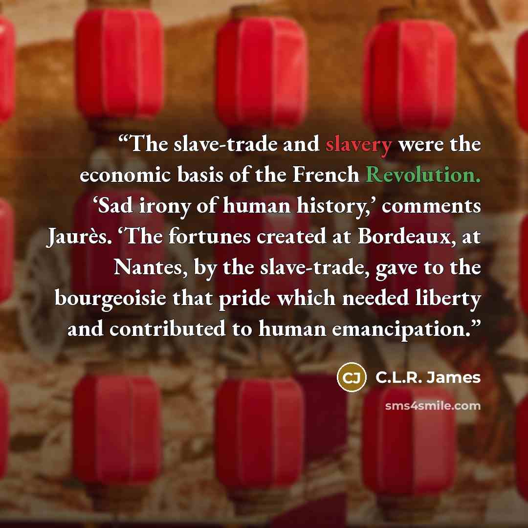 “The slave-trade and slavery were the economic basis of the French Revolution. ‘Sad irony of human history,’ comments Jaurès. ‘The fortunes created at Bordeaux, at Nantes, by the slave-trade, gave to the bourgeoisie that pride which needed liberty and contributed to human emancipation.” quote by C.L.R. James