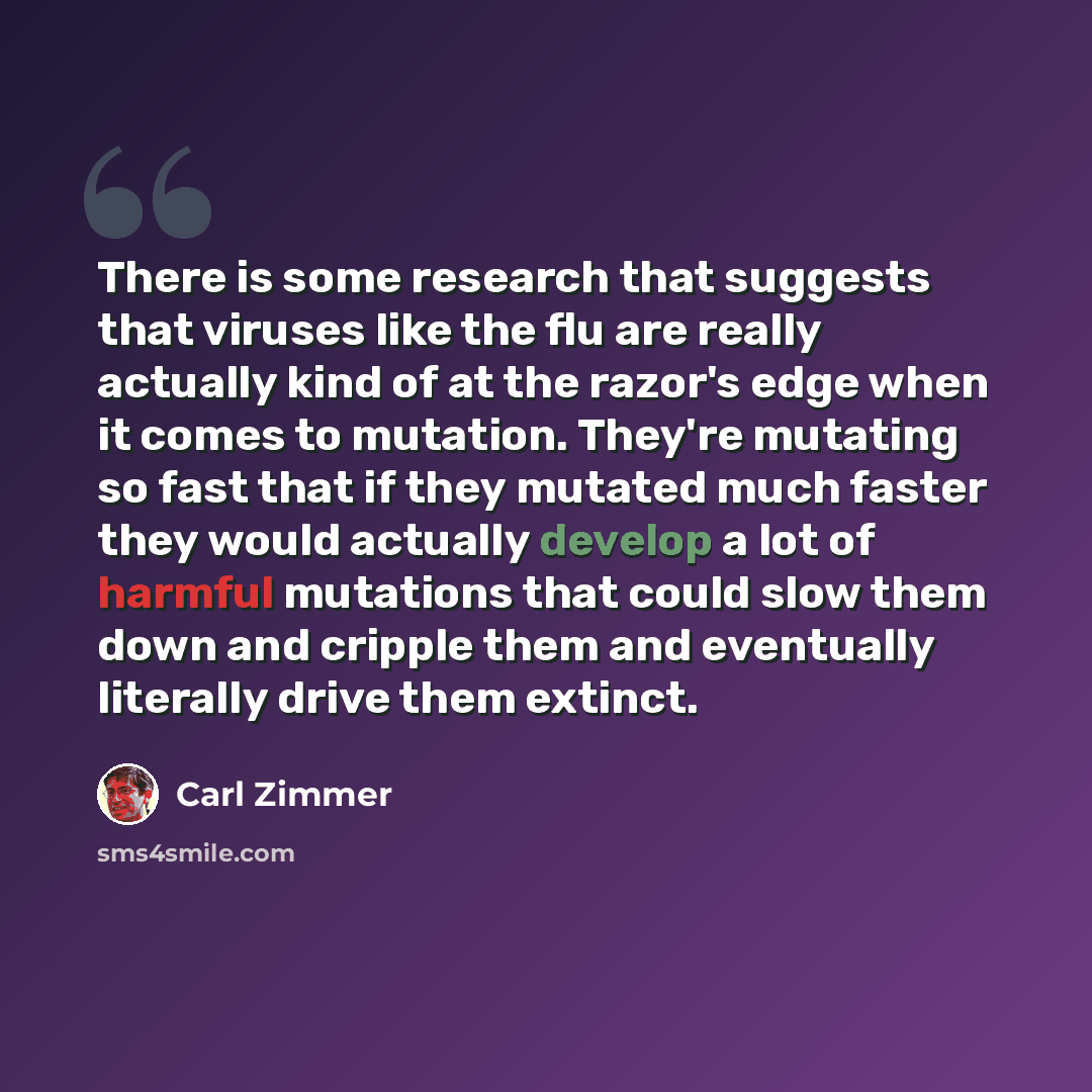 “There is some research that suggests that viruses like the flu are really actually kind of at the razor's edge when it comes to mutation. They're mutating so fast that if they mutated much faster they would actually develop a lot of harmful mutations that could slow them down and cripple them and…” quote by Carl Zimmer