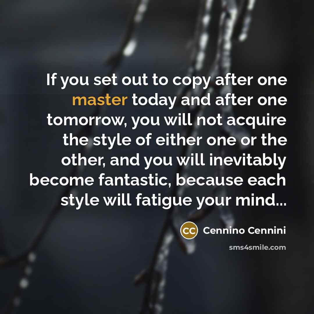 “If you set out to copy after one master today and after one tomorrow, you will not acquire the style of either one or the other, and you will inevitably become fantastic, because each style will fatigue your mind...” quote by Cennino Cennini