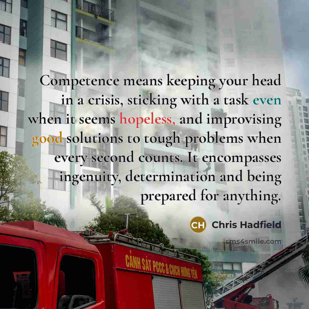 “Competence means keeping your head in a crisis, sticking with a task even when it seems hopeless, and improvising good solutions to tough problems when every second counts. It encompasses ingenuity, determination and being prepared for anything.” quote by Chris Hadfield