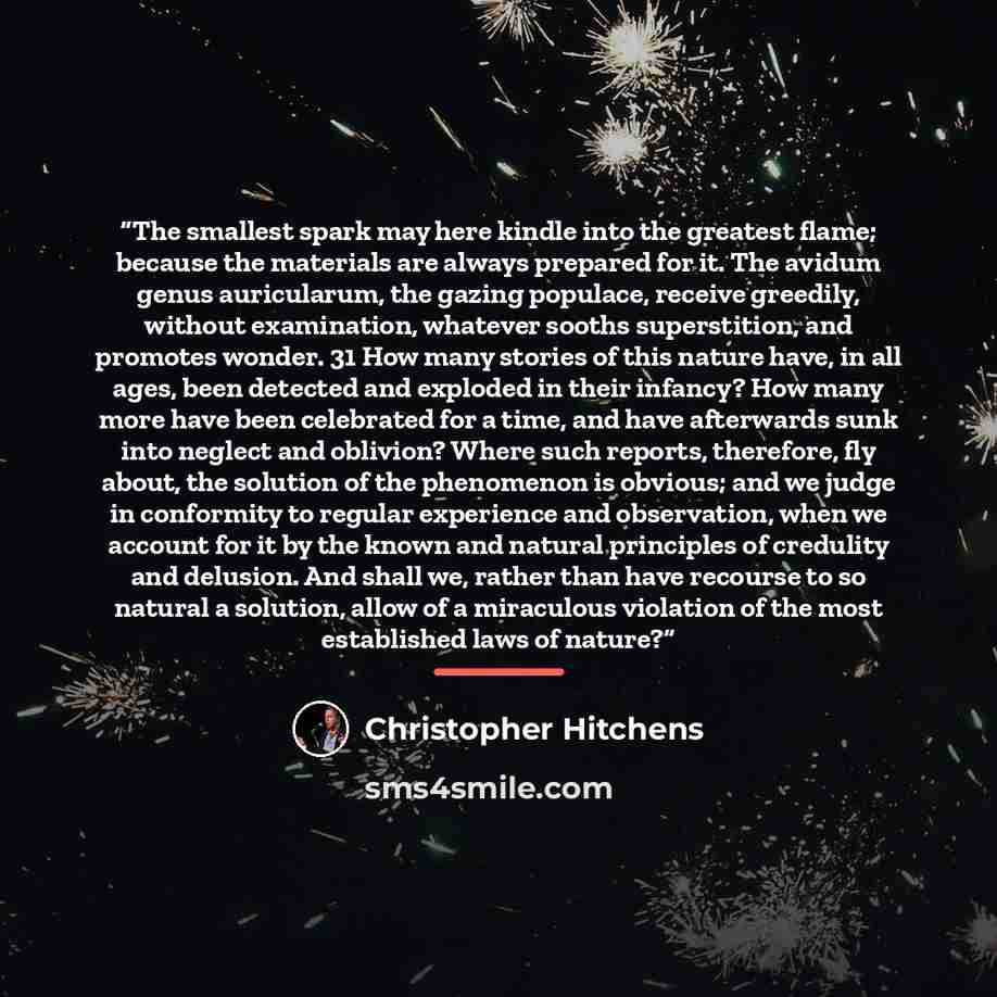 “The smallest spark may here kindle into the greatest flame; because the materials are always prepared for it. The avidum genus auricularum, the gazing populace, receive greedily, without examination, whatever sooths superstition, and promotes wonder. 31 How many stories of this nature have, in all…” quote by Christopher Hitchens