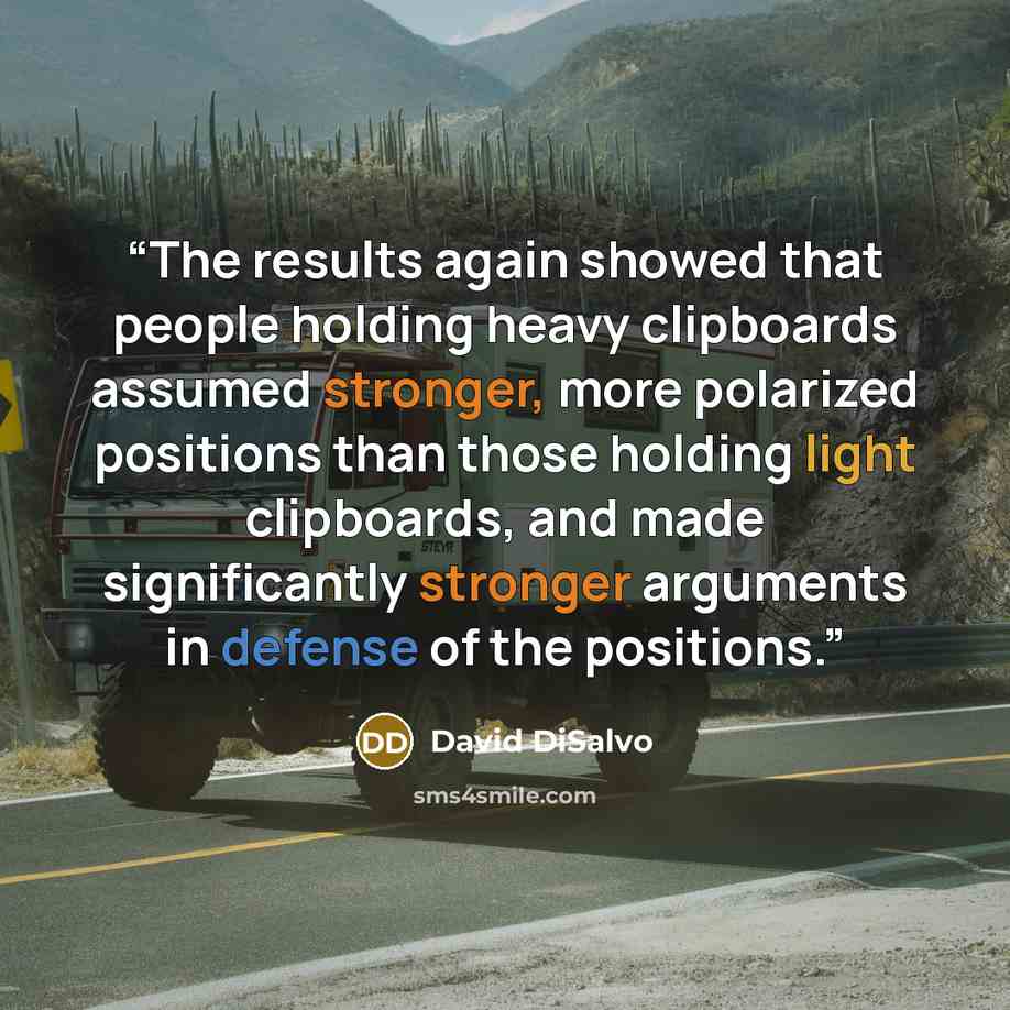 “The results again showed that people holding heavy clipboards assumed stronger, more polarized positions than those holding light clipboards, and made significantly stronger arguments in defense of the positions.” quote by David DiSalvo