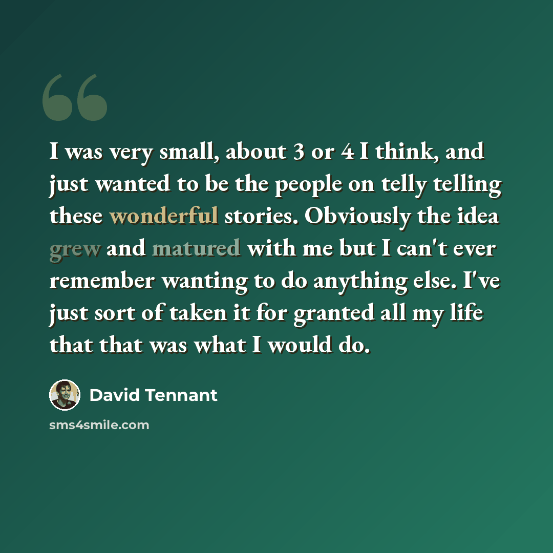 “I was very small, about 3 or 4 I think, and just wanted to be the people on telly telling these wonderful stories. Obviously the idea grew and matured with me but I can't ever remember wanting to do anything else. I've just sort of taken it for granted all my life that that was what I would do.” quote by David Tennant