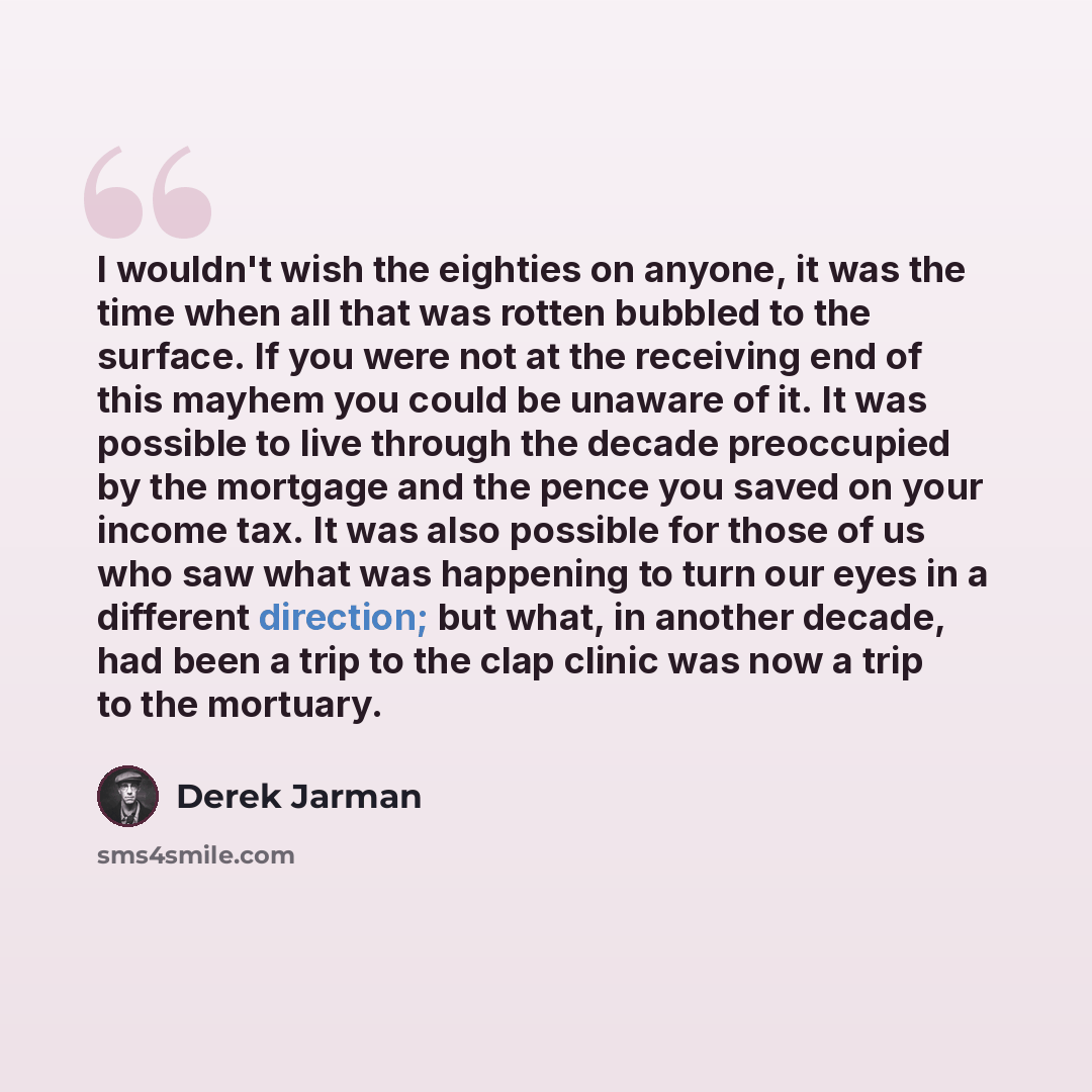 “I wouldn't wish the eighties on anyone, it was the time when all that was rotten bubbled to the surface. If you were not at the receiving end of this mayhem you could be unaware of it. It was possible to live through the decade preoccupied by the mortgage and the pence you saved on your income…” quote by Derek Jarman