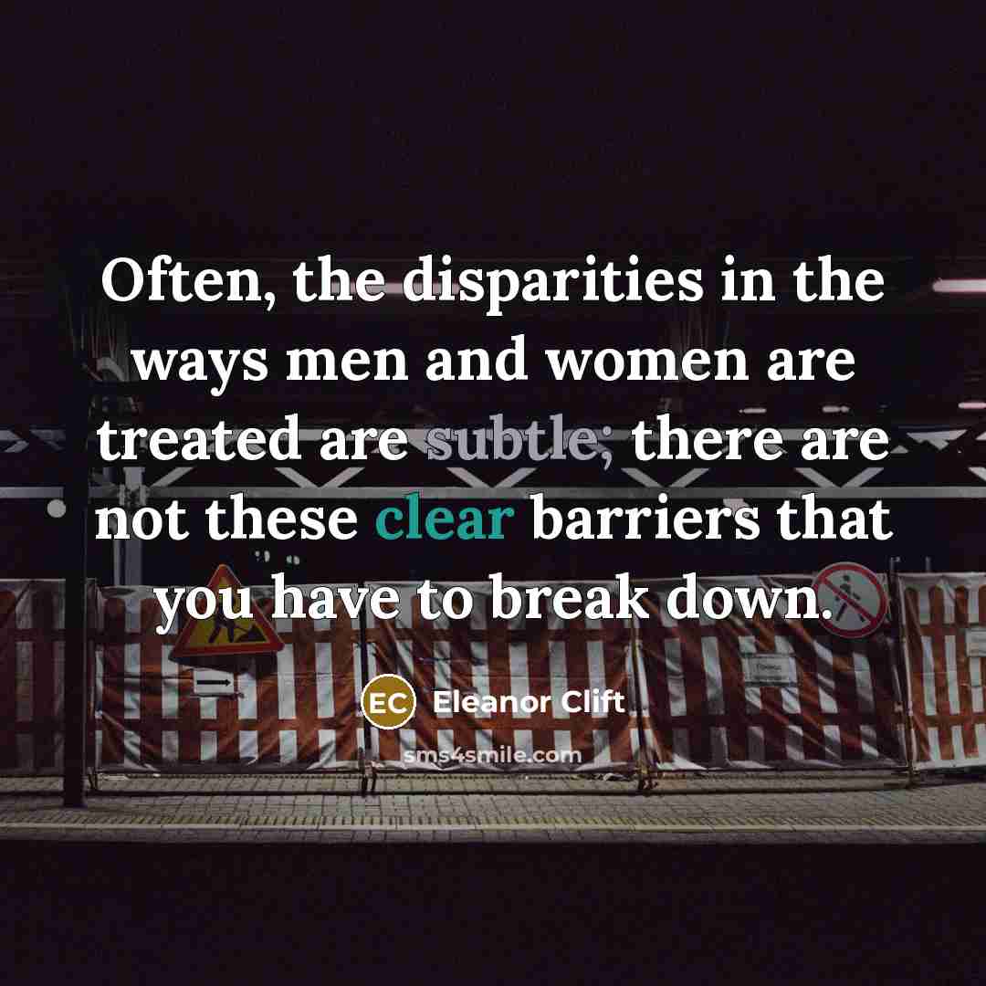 “Often, the disparities in the ways men and women are treated are subtle; there are not these clear barriers that you have to break down.” quote by Eleanor Clift