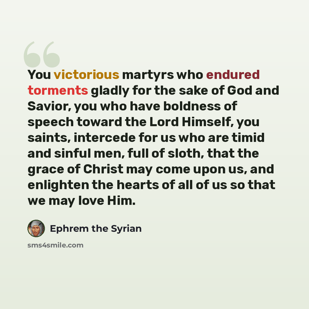 “You victorious martyrs who endured torments gladly for the sake of God and Savior, you who have boldness of speech toward the Lord Himself, you saints, intercede for us who are timid and sinful men, full of sloth, that the grace of Christ may come upon us, and enlighten the hearts of all of us so…” quote by Ephrem the Syrian