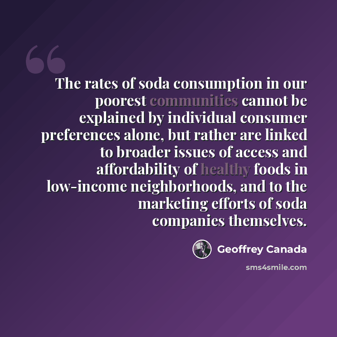 “The rates of soda consumption in our poorest communities cannot be explained by individual consumer preferences alone, but rather are linked to broader issues of access and affordability of healthy foods in low-income neighborhoods, and to the marketing efforts of soda companies themselves.” quote by Geoffrey Canada