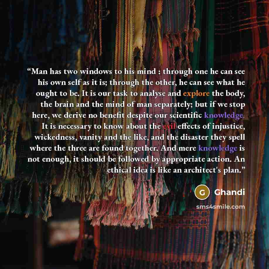 “Man has two windows to his mind : through one he can see his own self as it is; through the other, he can see what he ought to be. It is our task to analyse and explore the body, the brain and the mind of man separately; but if we stop here, we derive no benefit despite our scientific knowledge…” quote by Ghandi