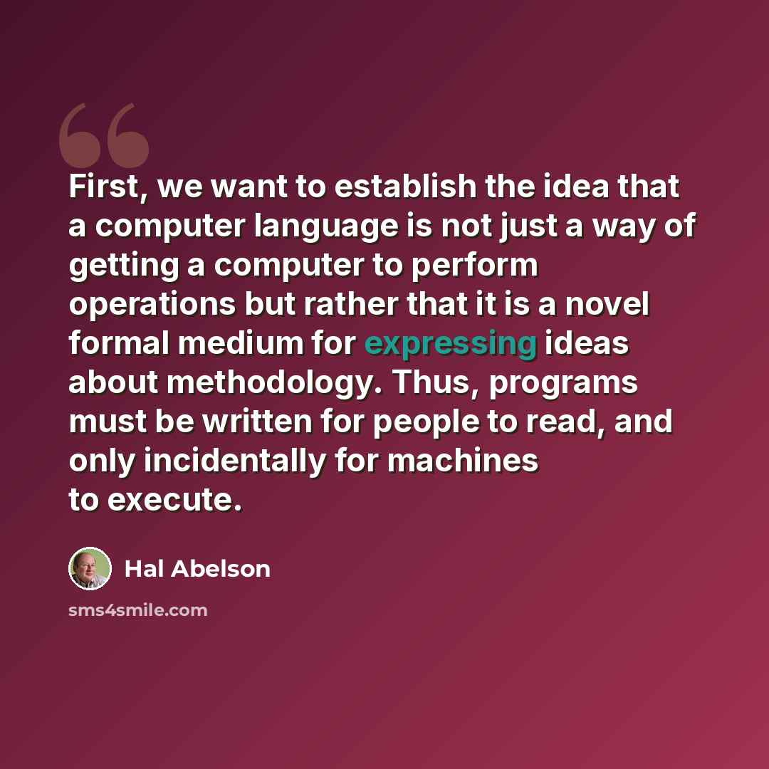 “First, we want to establish the idea that a computer language is not just a way of getting a computer to perform operations but rather that it is a novel formal medium for expressing ideas about methodology. Thus, programs must be written for people to read, and only incidentally for machines to…” quote by Hal Abelson