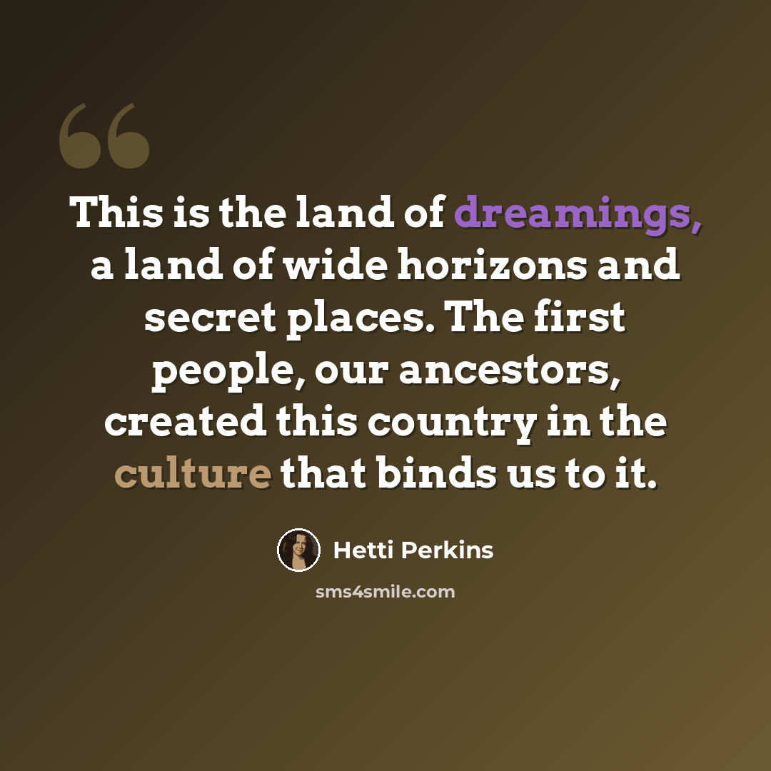 “This is the land of dreamings, a land of wide horizons and secret places. The first people, our ancestors, created this country in the culture that binds us to it.” quote by Hetti Perkins
