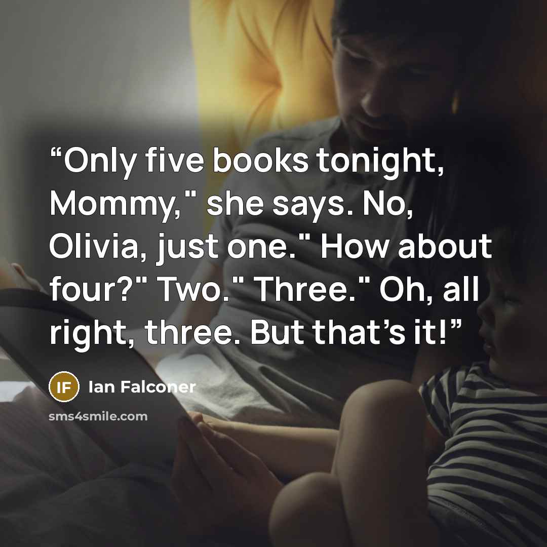 “Only five books tonight, Mommy," she says. No, Olivia, just one." How about four?" Two." Three." Oh, all right, three. But that's it!” quote by Ian Falconer