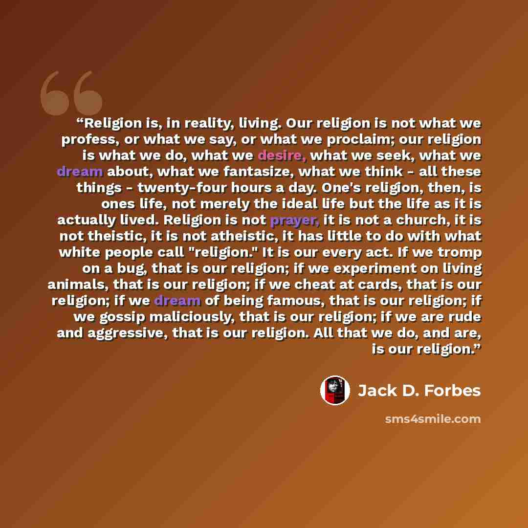 “Religion is, in reality, living. Our religion is not what we profess, or what we say, or what we proclaim; our religion is what we do, what we desire, what we seek, what we dream about, what we fantasize, what we think - all these things - twenty-four hours a day. One's religion, then, is ones…” quote by Jack D. Forbes