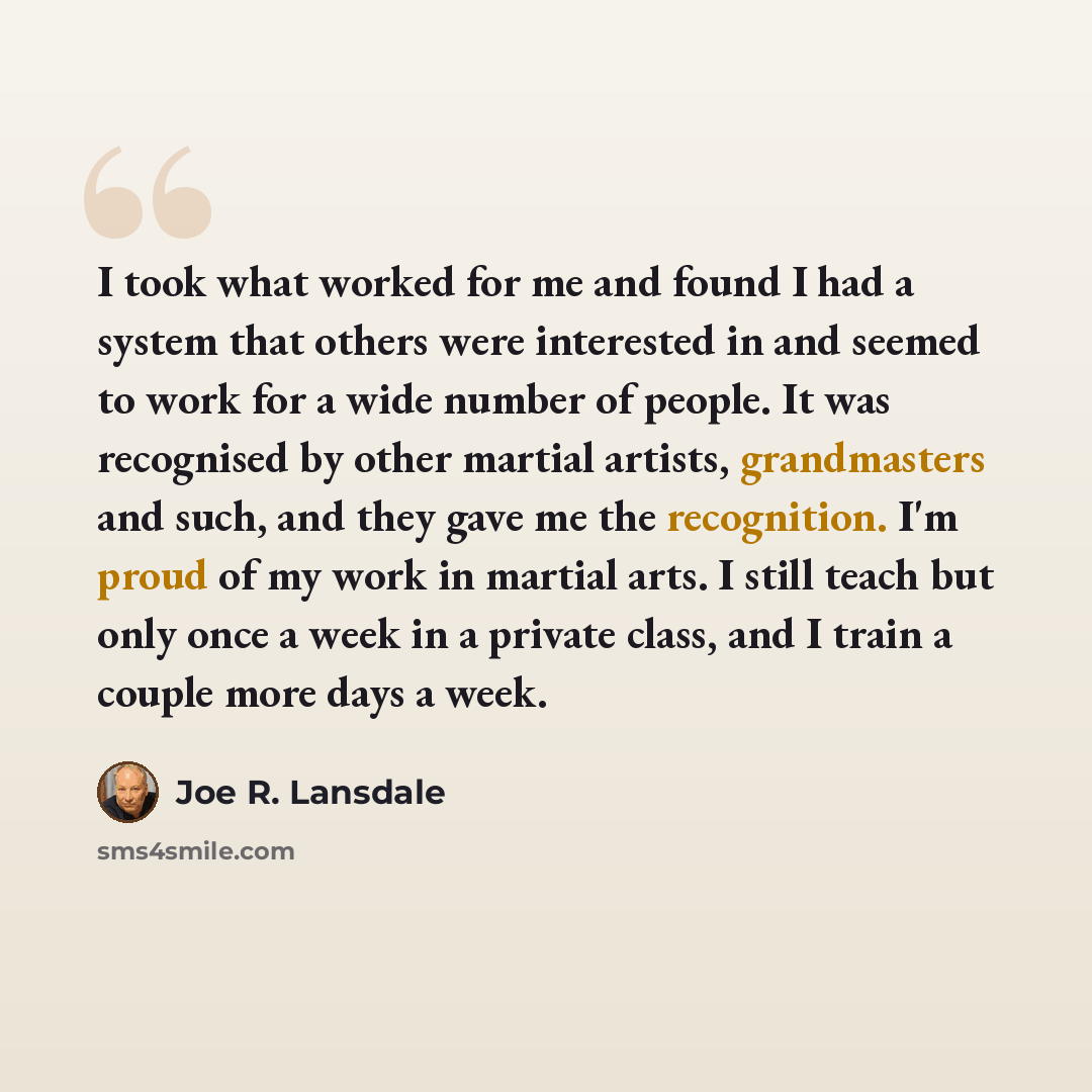 “I took what worked for me and found I had a system that others were interested in and seemed to work for a wide number of people. It was recognised by other martial artists, grandmasters and such, and they gave me the recognition. I'm proud of my work in martial arts. I still teach but only once a…” quote by Joe R. Lansdale
