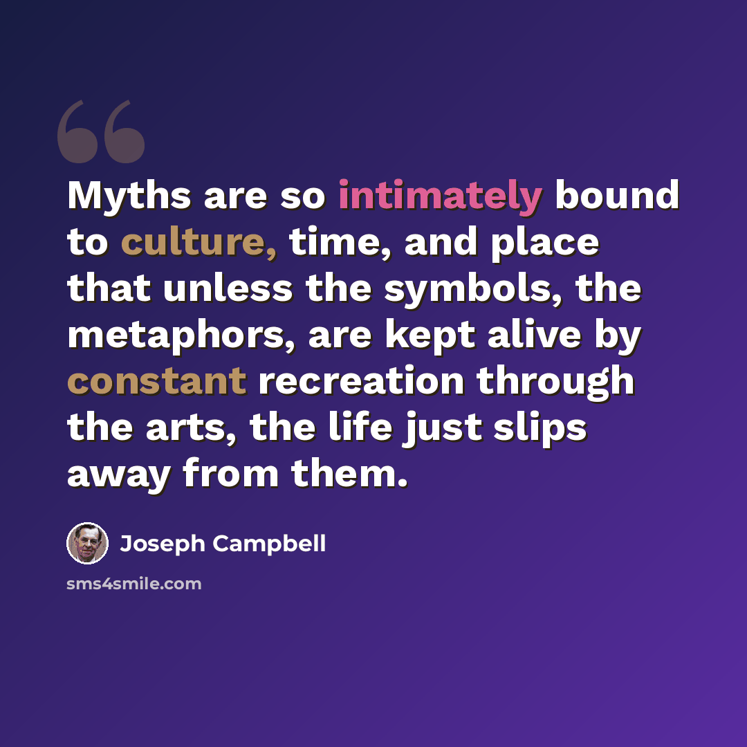 “Myths are so intimately bound to culture, time, and place that unless the symbols, the metaphors, are kept alive by constant recreation through the arts, the life just slips away from them.” quote by Joseph Campbell
