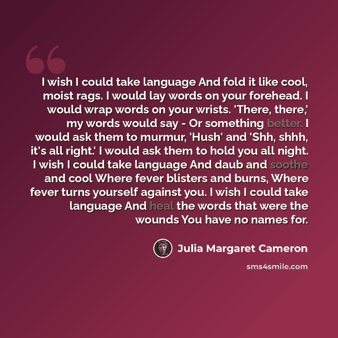 “I wish I could take language And fold it like cool, moist rags. I would lay words on your forehead. I would wrap words on your wrists. 'There, there,' my words would say - Or something better. I would ask them to murmur, 'Hush' and 'Shh, shhh, it's all right.' I would ask them to hold you all…” quote by Julia Margaret Cameron