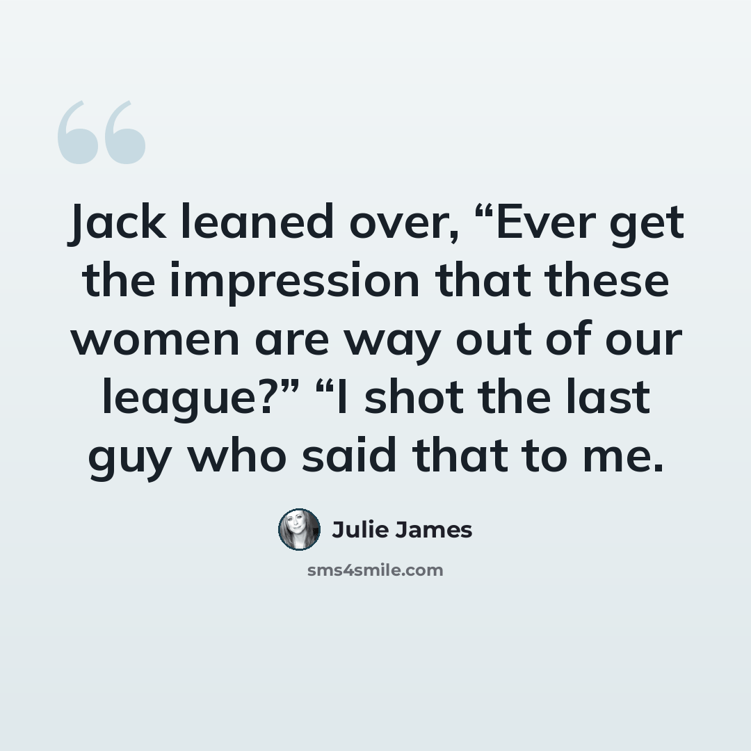 “Jack leaned over, “Ever get the impression that these women are way out of our league?” “I shot the last guy who said that to me.” quote by Julie James
