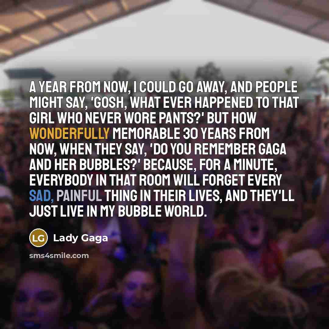 “A year from now, I could go away, and people might say, 'Gosh, what ever happened to that girl who never wore pants?' But how wonderfully memorable 30 years from now, when they say, 'Do you remember Gaga and her bubbles?' Because, for a minute, everybody in that room will forget every sad, painful…” quote by Lady Gaga