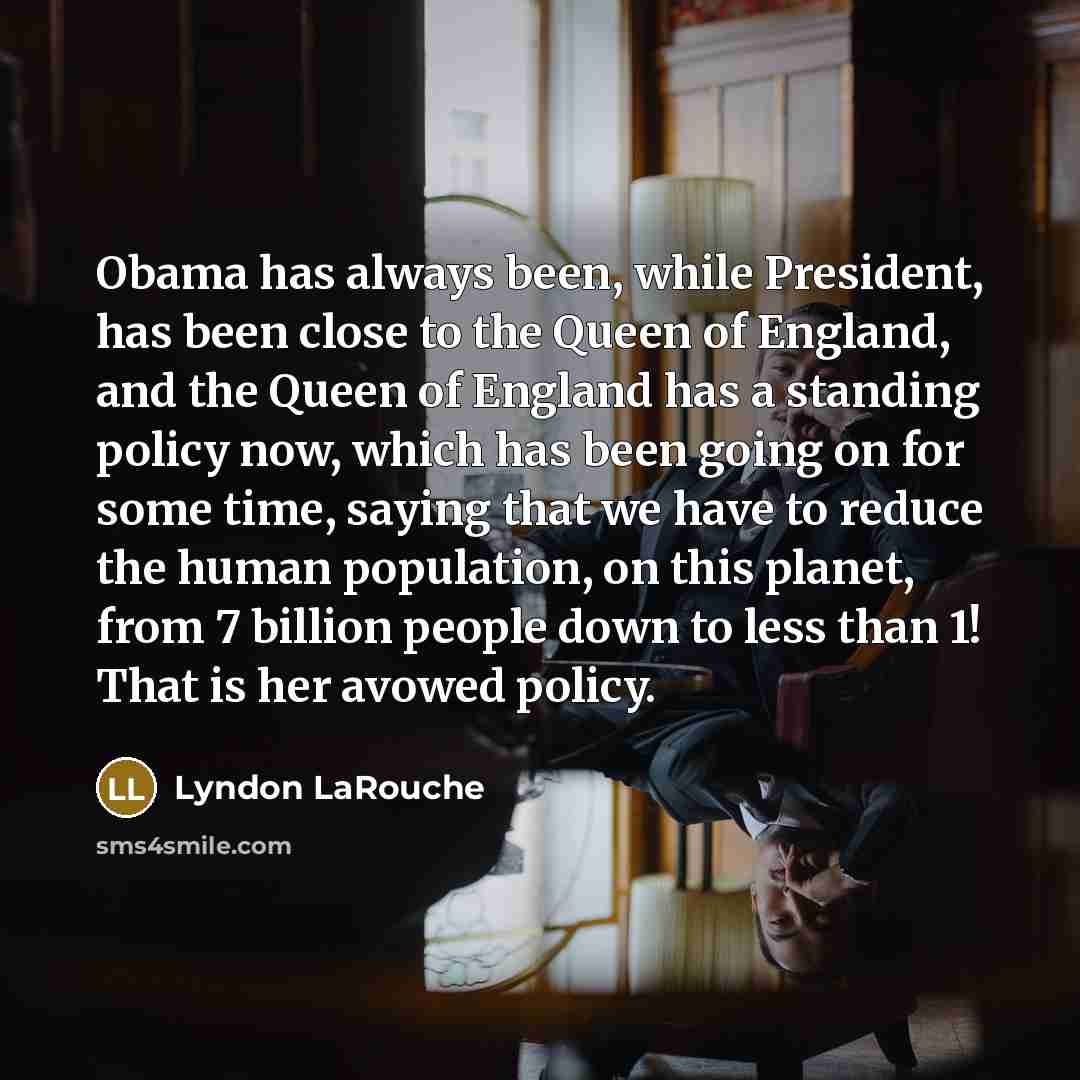 “Obama has always been, while President, has been close to the Queen of England, and the Queen of England has a standing policy now, which has been going on for some time, saying that we have to reduce the human population, on this planet, from 7 billion people down to less than 1! That is her…” quote by Lyndon LaRouche