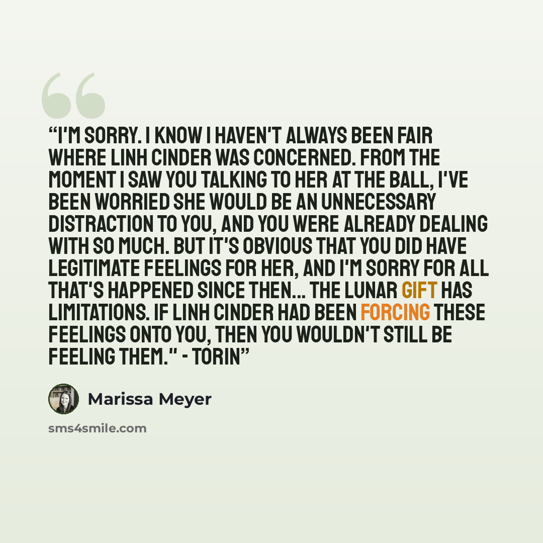 “I'm sorry. I know I haven't always been fair where Linh Cinder was concerned. From the moment I saw you talking to her at the ball, I've been worried she would be an unnecessary distraction to you, and you were already dealing with so much. But it's obvious that you did have legitimate feelings…” quote by Marissa Meyer