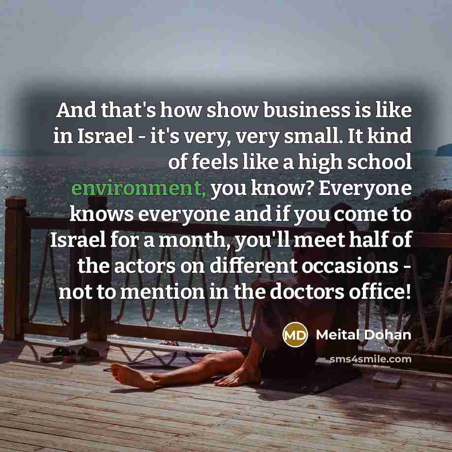 “And that's how show business is like in Israel - it's very, very small. It kind of feels like a high school environment, you know? Everyone knows everyone and if you come to Israel for a month, you'll meet half of the actors on different occasions - not to mention in the doctors office!” quote by Meital Dohan