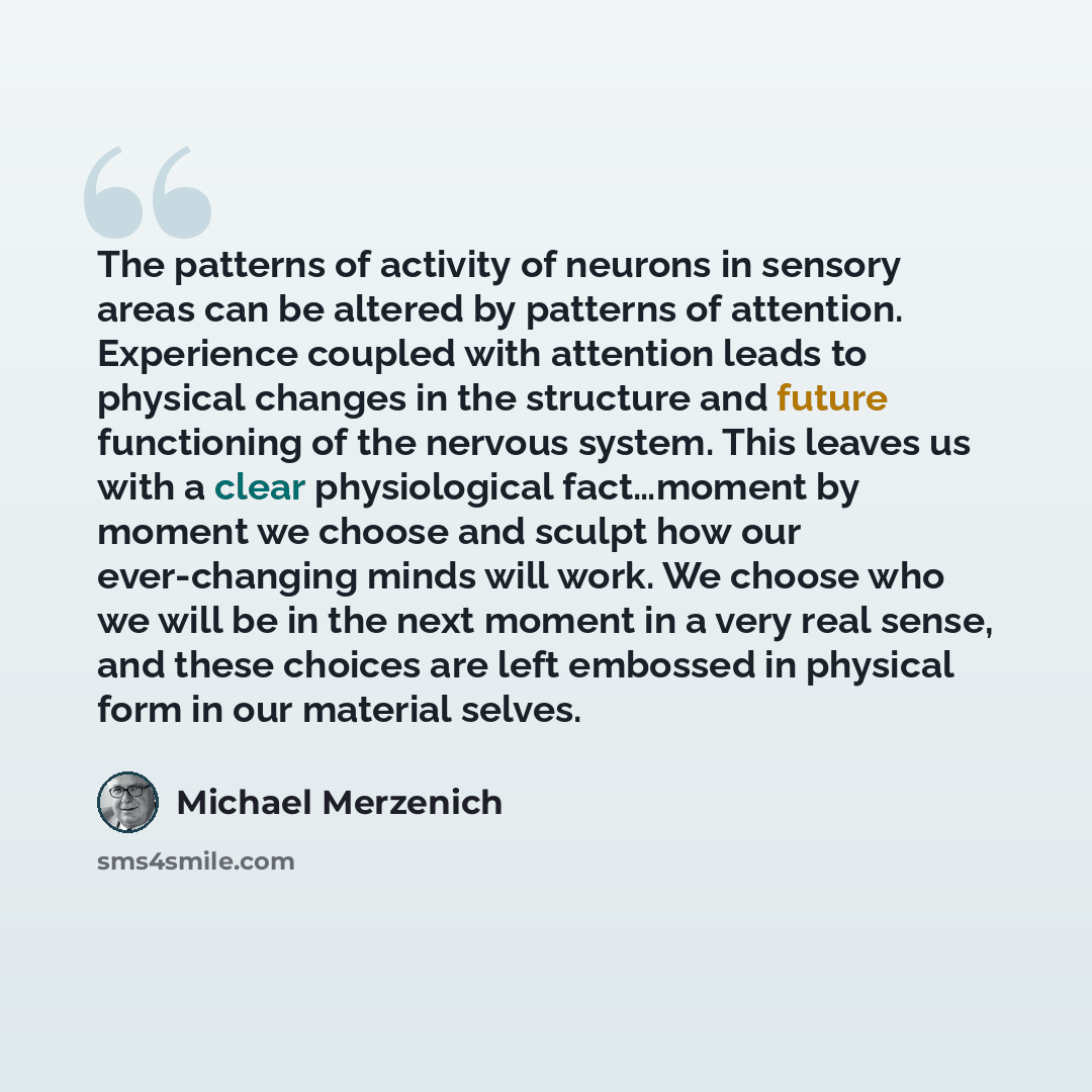 “The patterns of activity of neurons in sensory areas can be altered by patterns of attention. Experience coupled with attention leads to physical changes in the structure and future functioning of the nervous system. This leaves us with a clear physiological fact…moment by moment we choose and…” quote by Michael Merzenich