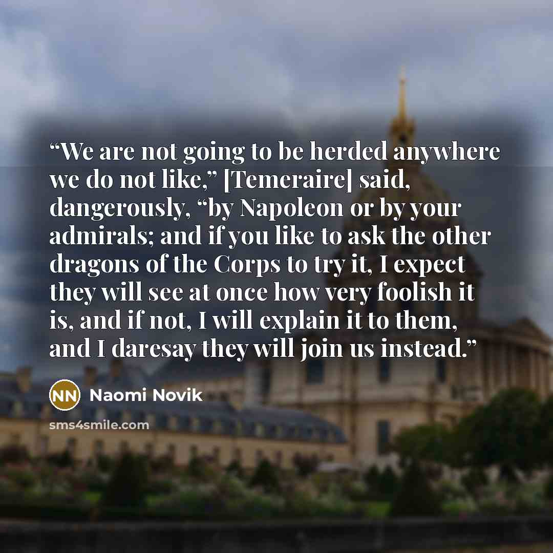 “We are not going to be herded anywhere we do not like,” [Temeraire] said, dangerously, “by Napoleon or by your admirals; and if you like to ask the other dragons of the Corps to try it, I expect they will see at once how very foolish it is, and if not, I will explain it to them, and I daresay they…” quote by Naomi Novik
