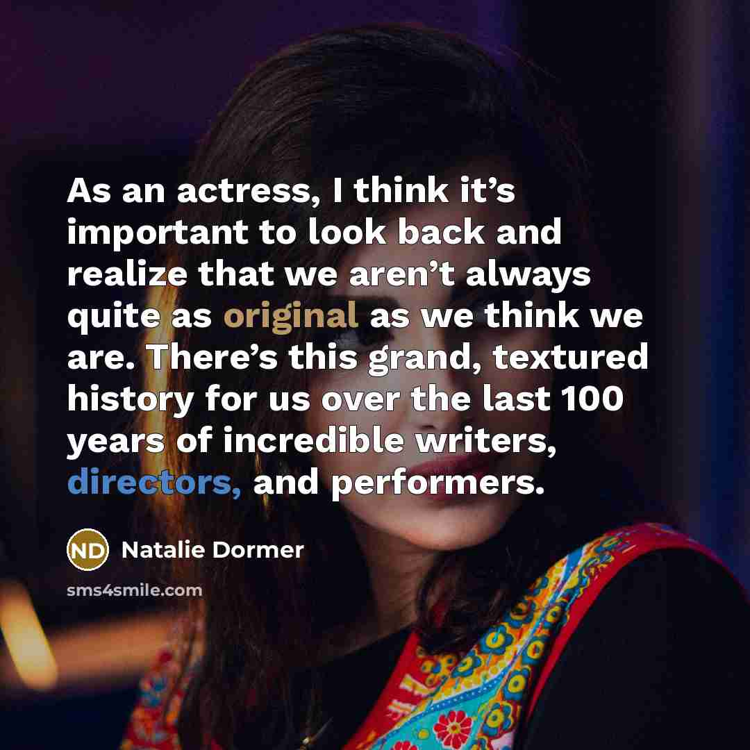 “As an actress, I think it’s important to look back and realize that we aren’t always quite as original as we think we are. There’s this grand, textured history for us over the last 100 years of incredible writers, directors, and performers.” quote by Natalie Dormer