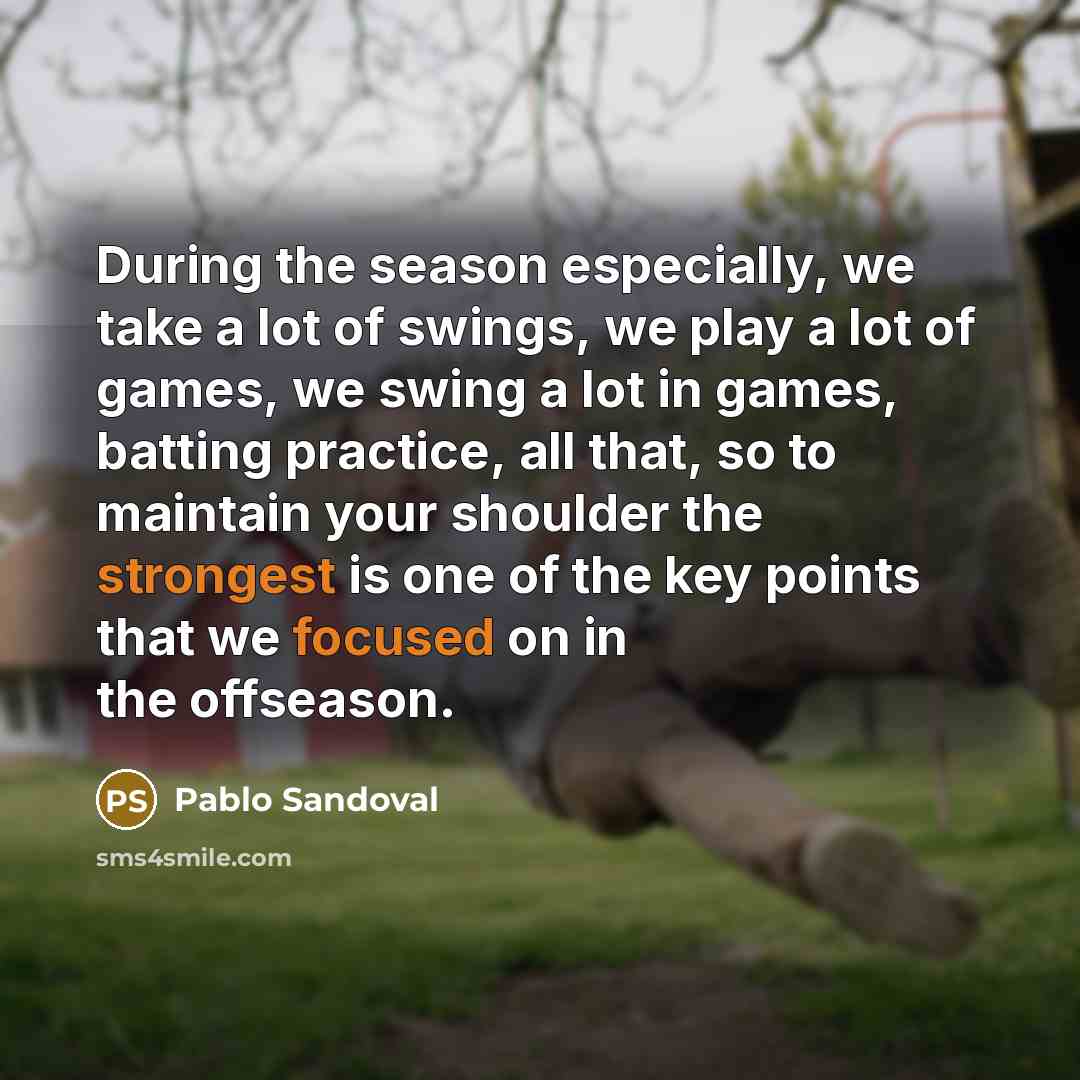 “During the season especially, we take a lot of swings, we play a lot of games, we swing a lot in games, batting practice, all that, so to maintain your shoulder the strongest is one of the key points that we focused on in the offseason.” quote by Pablo Sandoval