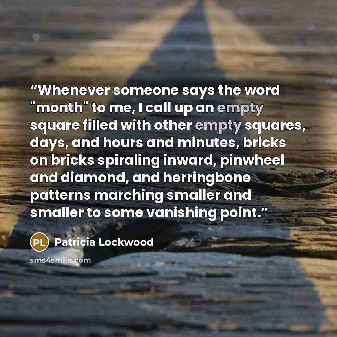 “Whenever someone says the word "month" to me, I call up an empty square filled with other empty squares, days, and hours and minutes, bricks on bricks spiraling inward, pinwheel and diamond, and herringbone patterns marching smaller and smaller to some vanishing point.” quote by Patricia Lockwood