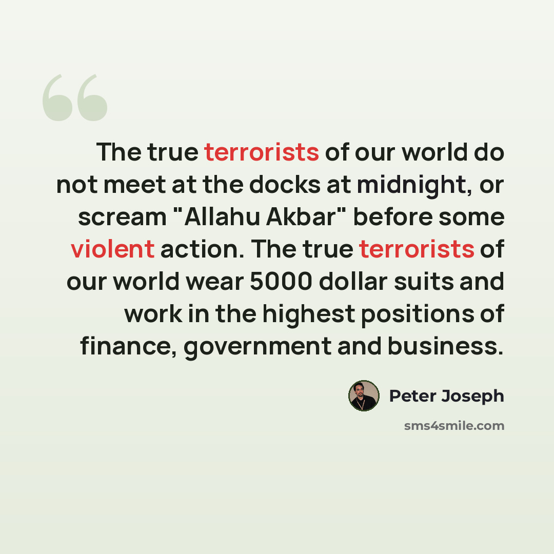 “The true terrorists of our world do not meet at the docks at midnight, or scream "Allahu Akbar" before some violent action. The true terrorists of our world wear 5000 dollar suits and work in the highest positions of finance, government and business.” quote by Peter Joseph