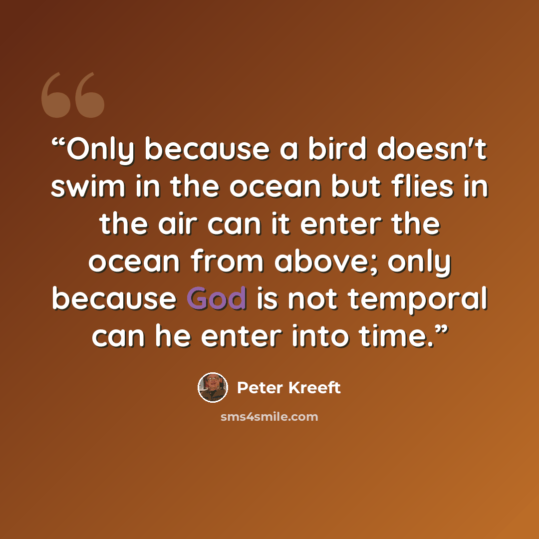 “Only because a bird doesn't swim in the ocean but flies in the air can it enter the ocean from above; only because God is not temporal can he enter into time.” quote by Peter Kreeft