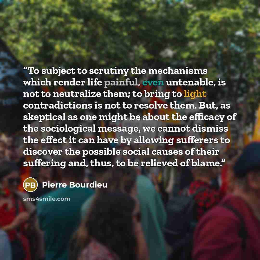 “To subject to scrutiny the mechanisms which render life painful, even untenable, is not to neutralize them; to bring to light contradictions is not to resolve them. But, as skeptical as one might be about the efficacy of the sociological message, we cannot dismiss the effect it can have by…” quote by Pierre Bourdieu