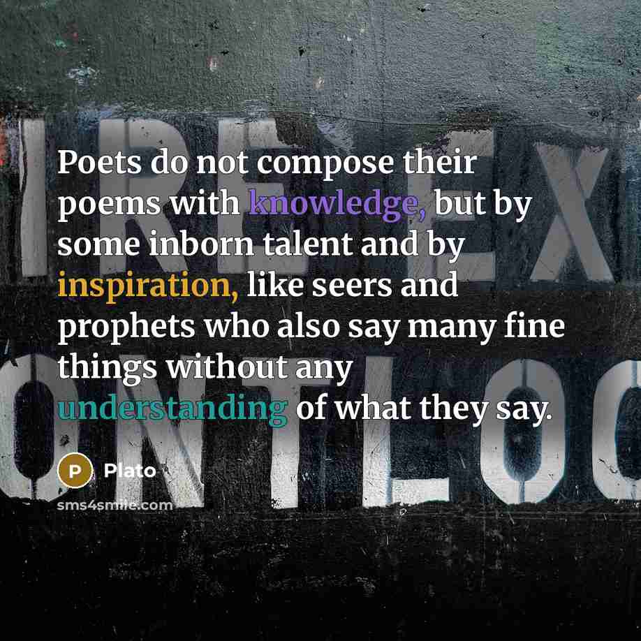 “Poets do not compose their poems with knowledge, but by some inborn talent and by inspiration, like seers and prophets who also say many fine things without any understanding of what they say.” quote by Plato